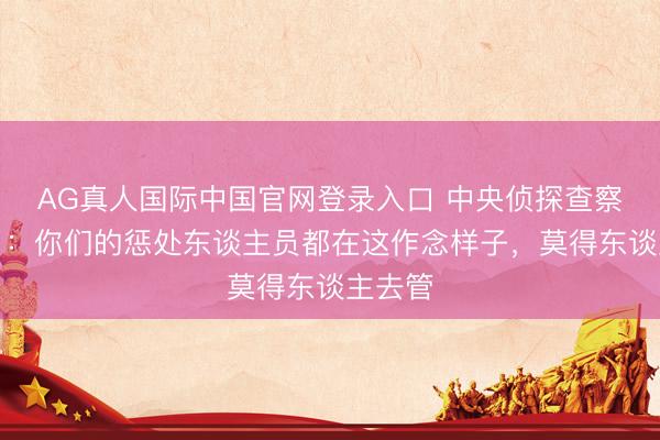AG真人国际中国官网登录入口 中央侦探查察组怒了:你们的惩处东谈主员都在这作念样子,莫得东谈主去管