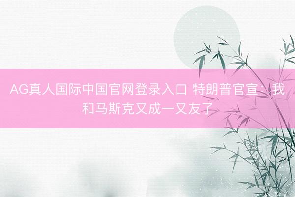 AG真人国际中国官网登录入口 特朗普官宣:我和马斯克又成一又友了