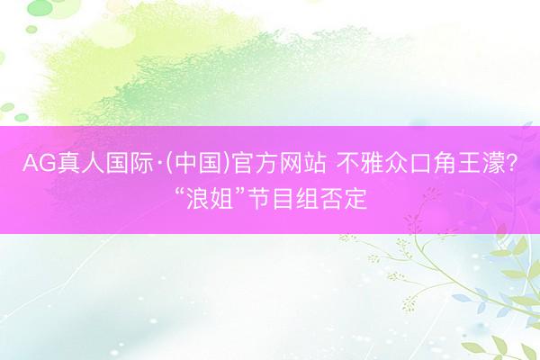 AG真人国际·(中国)官方网站 不雅众口角王濛？“浪姐”节目组否定