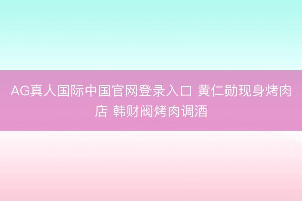 AG真人国际中国官网登录入口 黄仁勋现身烤肉店 韩财阀烤肉调酒
