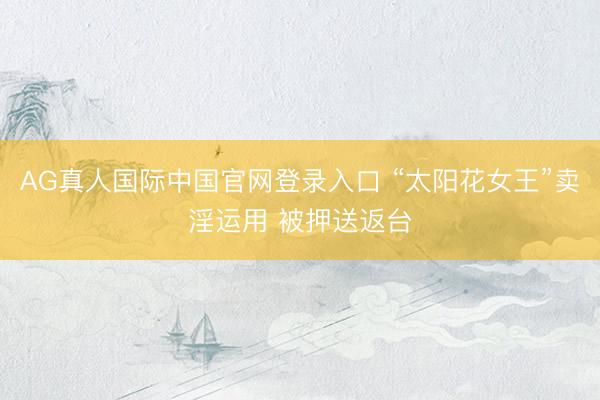 AG真人国际中国官网登录入口 “太阳花女王”卖淫运用 被押送返台