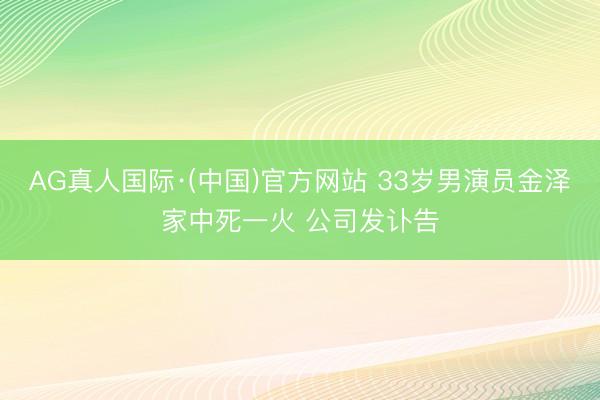 AG真人国际·(中国)官方网站 33岁男演员金泽家中死一火 公司发讣告