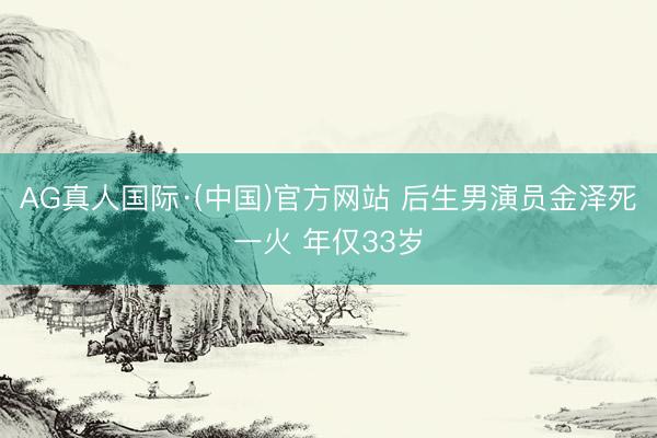 AG真人国际·(中国)官方网站 后生男演员金泽死一火 年仅33岁