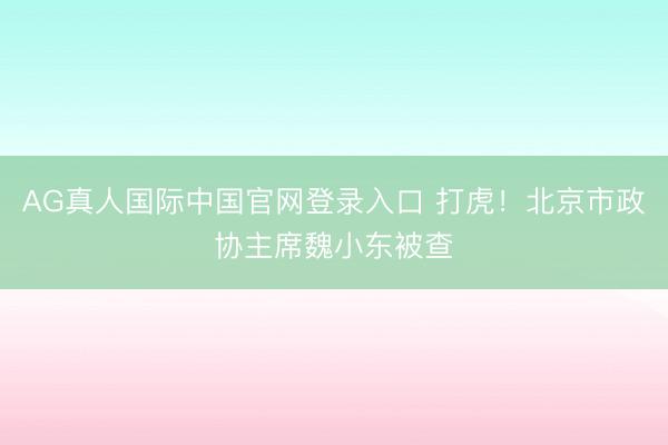 AG真人国际中国官网登录入口 打虎!北京市政协主席魏小东被查