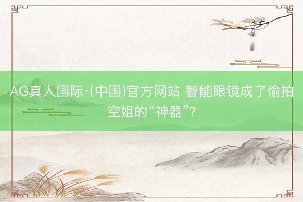 AG真人国际·(中国)官方网站 智能眼镜成了偷拍空姐的“神器”?
