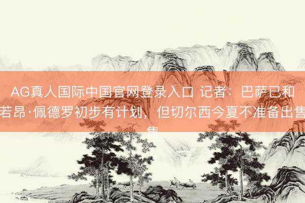 AG真人国际中国官网登录入口 记者:巴萨已和若昂·佩德罗初步有计划,但切尔西今夏不准备出售