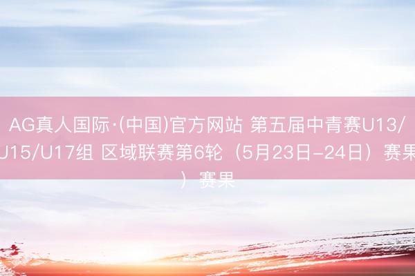 AG真人国际·(中国)官方网站 第五届中青赛U13/U15/U17组 区域联赛第6轮（5月23日-24日）赛果