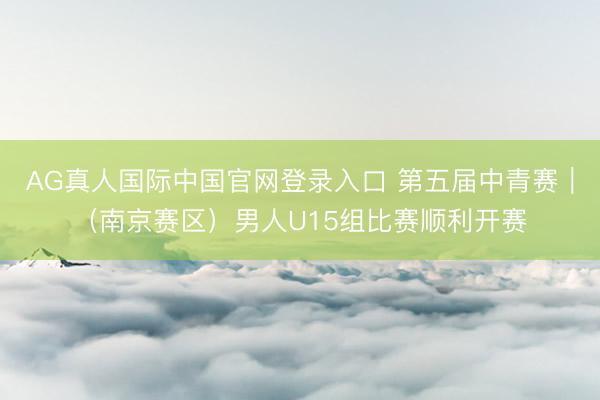 AG真人国际中国官网登录入口 第五届中青赛|(南京赛区)男人U15组比赛顺利开赛