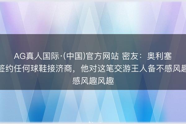 AG真人国际·(中国)官方网站 密友：奥利塞莫得签约任何球鞋接济商，他对这笔交游王人备不感风趣风趣