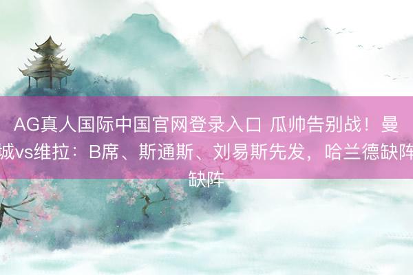 AG真人国际中国官网登录入口 瓜帅告别战!曼城vs维拉:B席、斯通斯、刘易斯先发,哈兰德缺阵