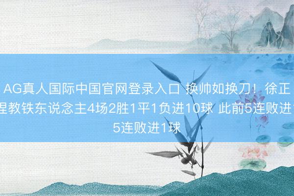 AG真人国际中国官网登录入口 换帅如换刀!徐正源捏教铁东说念主4场2胜1平1负进10球 此前5连败进1球