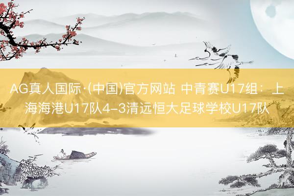 AG真人国际·(中国)官方网站 中青赛U17组：上海海港U17队4-3清远恒大足球学校U17队