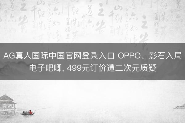 AG真人国际中国官网登录入口 OPPO、影石入局电子吧唧, 499元订价遭二次元质疑