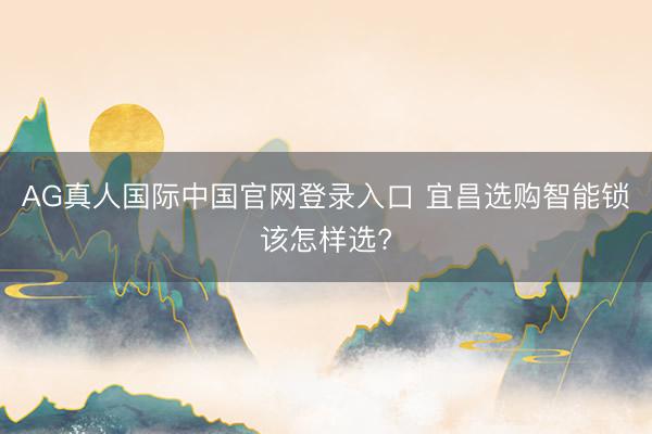 AG真人国际中国官网登录入口 宜昌选购智能锁该怎样选?