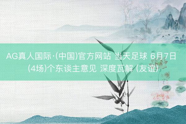 AG真人国际·(中国)官方网站 当天足球 6月7日 (4场)个东谈主意见 深度瓦解 (友谊)