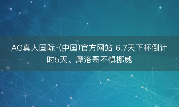 AG真人国际·(中国)官方网站 6.7天下杯倒计时5天。摩洛哥不惧挪威