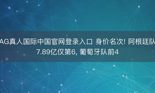 AG真人国际中国官网登录入口 身价名次! 阿根廷队7.89亿仅第6， 葡萄牙队前4