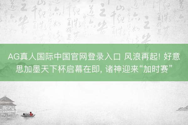AG真人国际中国官网登录入口 风浪再起! 好意思加墨天下杯启幕在即， 诸神迎来“加时赛”