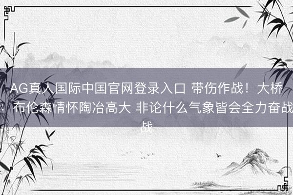 AG真人国际中国官网登录入口 带伤作战!大桥:布伦森情怀陶冶高大 非论什么气象皆会全力奋战