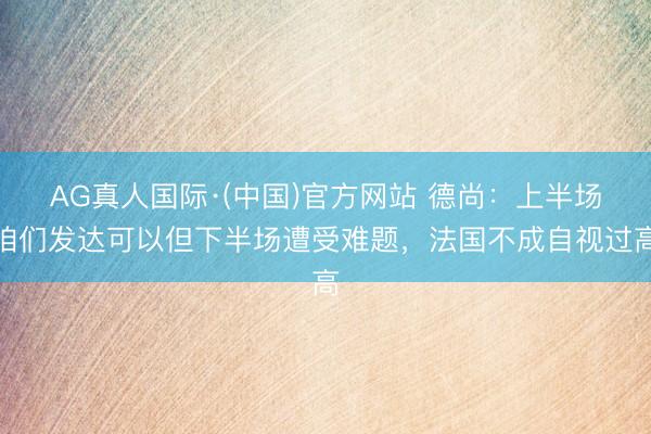AG真人国际·(中国)官方网站 德尚:上半场咱们发达可以但下半场遭受难题,法国不成自视过高