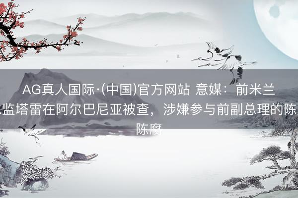 AG真人国际·(中国)官方网站 意媒:前米兰总监塔雷在阿尔巴尼亚被查,涉嫌参与前副总理的陈腐