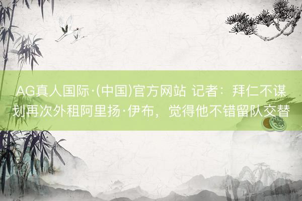 AG真人国际·(中国)官方网站 记者:拜仁不谋划再次外租阿里扬·伊布,觉得他不错留队交替