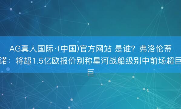AG真人国际·(中国)官方网站 是谁？弗洛伦蒂诺：将超1.5亿欧报价别称星河战船级别中前场超巨