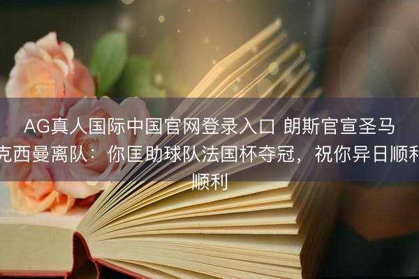 AG真人国际中国官网登录入口 朗斯官宣圣马克西曼离队：你匡助球队法国杯夺冠，祝你异日顺利
