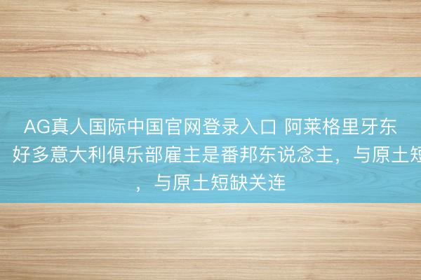 AG真人国际中国官网登录入口 阿莱格里牙东说念主:好多意大利俱乐部雇主是番邦东说念主,与原土短缺关连