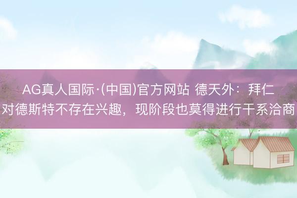 AG真人国际·(中国)官方网站 德天外：拜仁对德斯特不存在兴趣，现阶段也莫得进行干系洽商