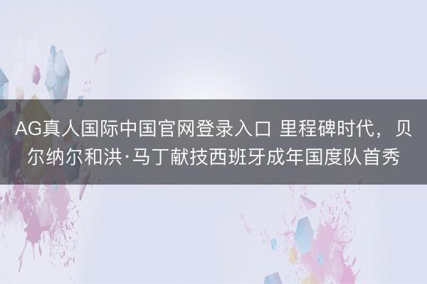AG真人国际中国官网登录入口 里程碑时代，贝尔纳尔和洪·马丁献技西班牙成年国度队首秀
