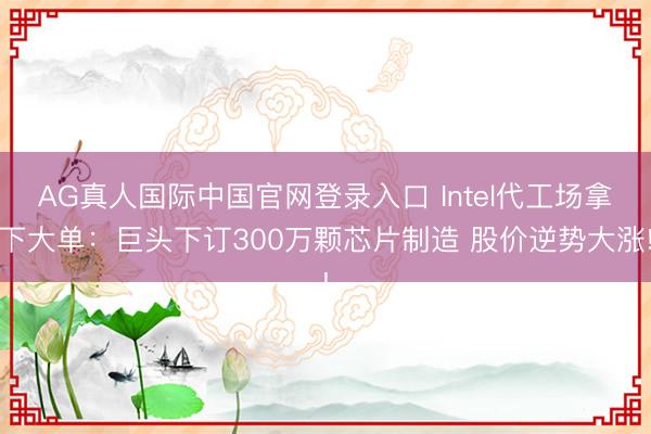 AG真人国际中国官网登录入口 Intel代工场拿下大单:巨头下订300万颗芯片制造 股价逆势大涨!
