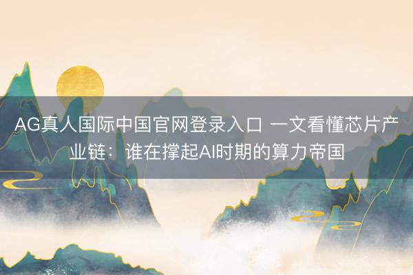 AG真人国际中国官网登录入口 一文看懂芯片产业链：谁在撑起AI时期的算力帝国
