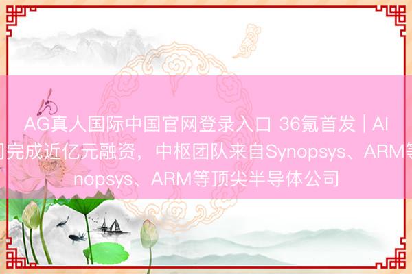 AG真人国际中国官网登录入口 36氪首发 | AI芯片解决器IP公司完成近亿元融资，中枢团队来自Synopsys、ARM等顶尖半导体公司