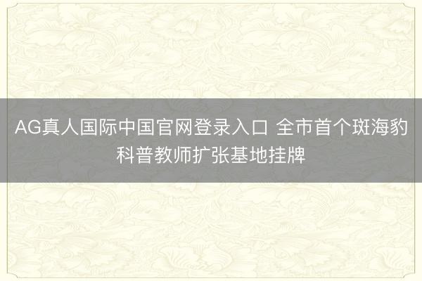 AG真人国际中国官网登录入口 全市首个斑海豹科普教师扩张基地挂牌