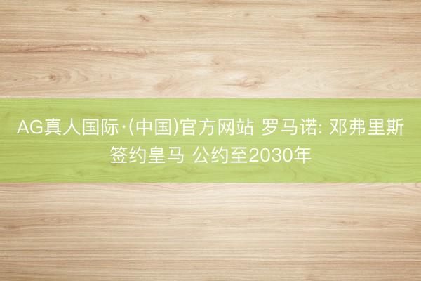 AG真人国际·(中国)官方网站 罗马诺: 邓弗里斯签约皇马 公约至2030年