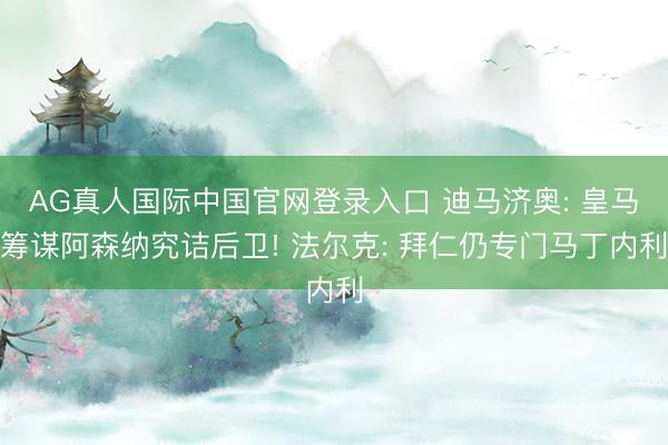 AG真人国际中国官网登录入口 迪马济奥: 皇马筹谋阿森纳究诘后卫! 法尔克: 拜仁仍专门马丁内利
