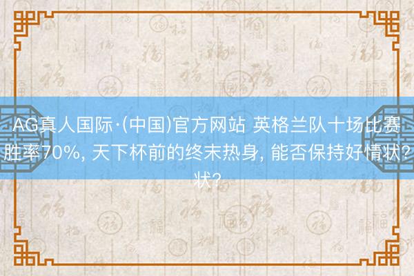AG真人国际·(中国)官方网站 英格兰队十场比赛胜率70%， 天下杯前的终末热身， 能否保持好情状?