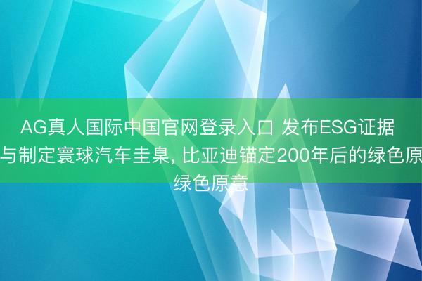 AG真人国际中国官网登录入口 发布ESG证据 参与制定寰球汽车圭臬, 比亚迪锚定200年后的绿色原意