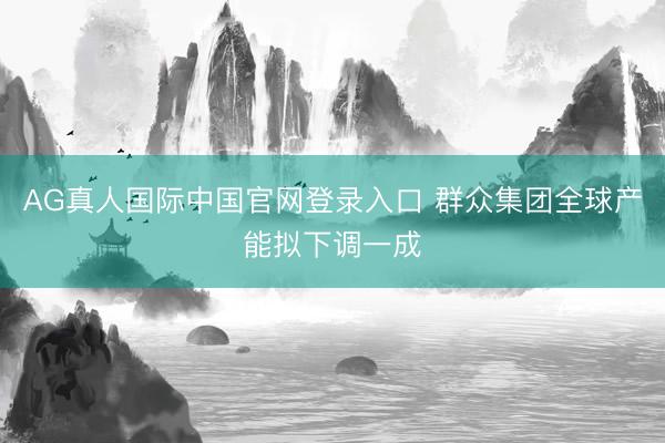 AG真人国际中国官网登录入口 群众集团全球产能拟下调一成