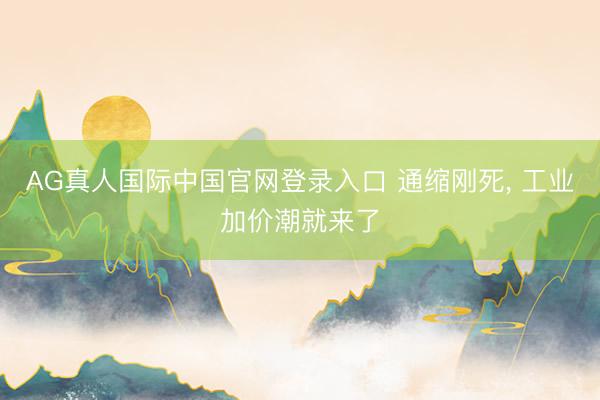 AG真人国际中国官网登录入口 通缩刚死, 工业加价潮就来了