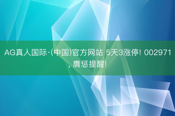 AG真人国际·(中国)官方网站 5天3涨停! 002971, 膺惩提醒!