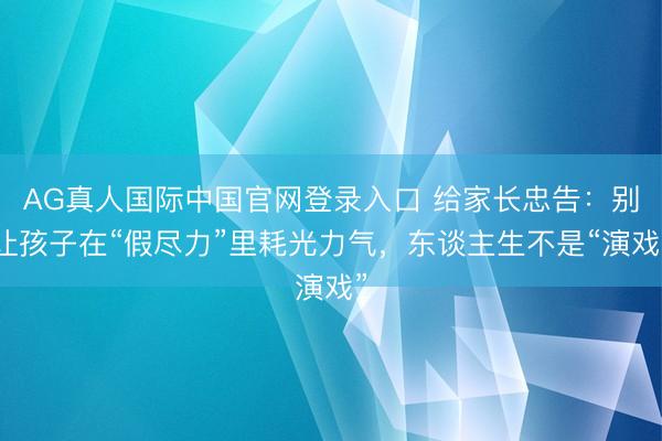 AG真人国际中国官网登录入口 给家长忠告：别让孩子在“假尽力”里耗光力气，东谈主生不是“演戏”