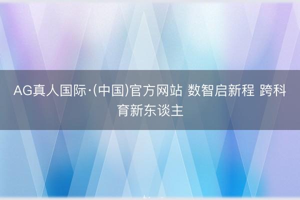 AG真人国际·(中国)官方网站 数智启新程 跨科育新东谈主