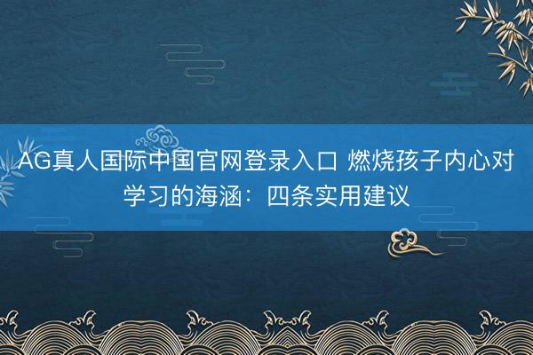 AG真人国际中国官网登录入口 燃烧孩子内心对学习的海涵：四条实用建议
