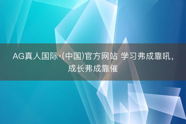 AG真人国际·(中国)官方网站 学习弗成靠吼,成长弗成靠催