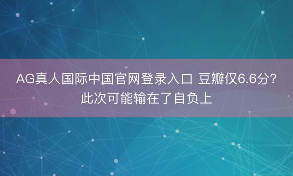AG真人国际中国官网登录入口 豆瓣仅6.6分？此次可能输在了自负上