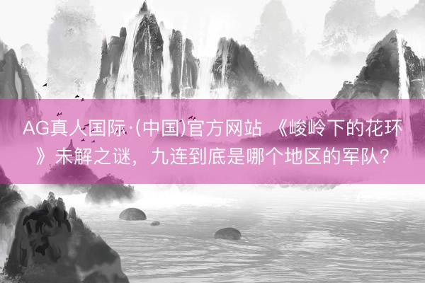 AG真人国际·(中国)官方网站 《峻岭下的花环》未解之谜，九连到底是哪个地区的军队？
