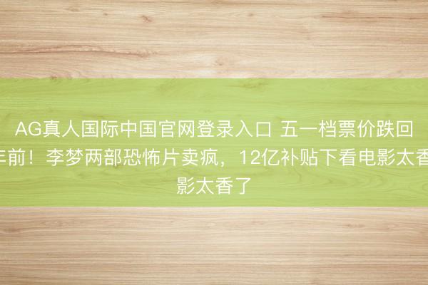 AG真人国际中国官网登录入口 五一档票价跌回4年前!李梦两部恐怖片卖疯,12亿补贴下看电影太香了