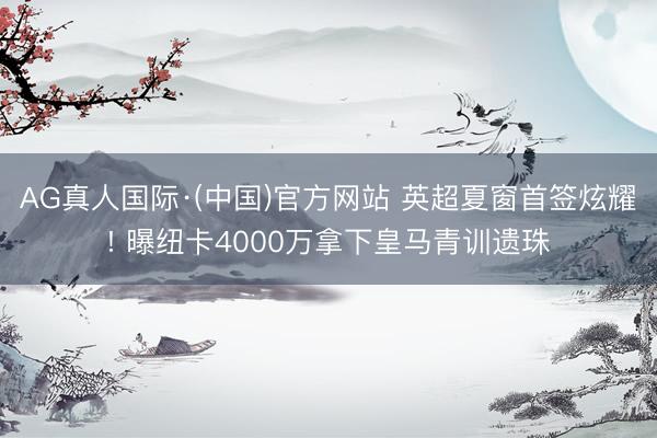 AG真人国际·(中国)官方网站 英超夏窗首签炫耀! 曝纽卡4000万拿下皇马青训遗珠